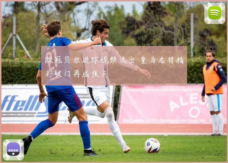 欧冠贝尔进球视频流出 皇马名将精彩破门再成焦点