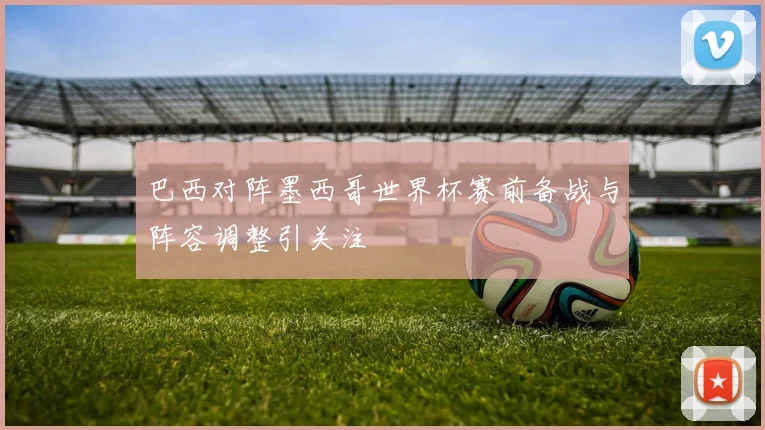 巴西对阵墨西哥世界杯赛前备战与阵容调整引关注